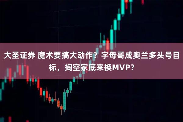 大圣证券 魔术要搞大动作?字母哥成奥兰多头号目标,掏空家底来换MVP?